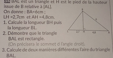 BAL est un triangle et H est le pied de la hauteur 
issue de B relative à [ AL ]. 
On donne : BA=6cm;
LH=2,7cm et AH=4,8cm. 
1. Calcule la longueur BH puis 
la longueur BL. 
2. Démontre que le triangle
BAL est rectangle. 
On précisera le sommet d l'angle droit). 
3. Calcule de deux manières différentes l'aire du triangle
BAL.