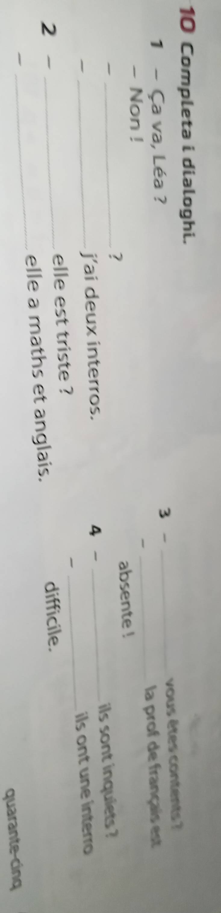 Completa i dialoghi. 
vous êtes contents ? 
1 - Ça va, Léa ? 3 -_ 
- Non ! 
_la prof de français est 
absente ! 
~ 
_? 
_ils sont inquiets ? 
j’ai deux interros. 4 - 
2 __elle est triste ? _ils ont une interro 

_ 
elle a maths et anglais. 
difficile. 

quarante-cinq