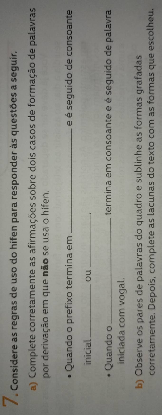 Considere as regras de uso do hífen para responder às questões a seguir. 
a) Complete corretamente as afirmações sobre dois casos de formação de palavras 
por derivação em que não se usa o hífen. 
Quando o prefixo termina em _e é seguido de consoante 
inicial_ ou_ 
. 
Quando o _termina em consoante e é seguido de palavra 
iniciada com vogal. 
b) Observe os pares de palavras do quadro e sublinhe as formas grafadas 
corretamente. Depois, complete as lacunas do texto com as formas que escolheu.