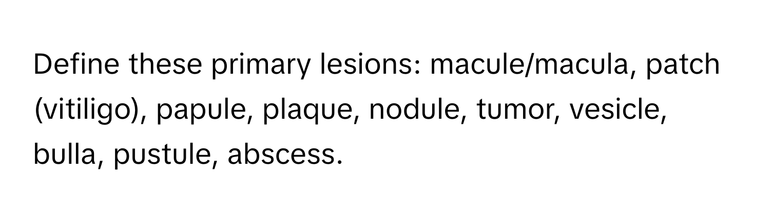 Define these primary lesions: macule/macula, patch (vitiligo), papule, plaque, nodule, tumor, vesicle, bulla, pustule, abscess.