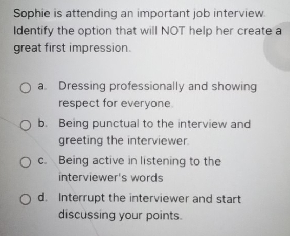 Sophie is attending an important job interview.
Identify the option that will NOT help her create a
great first impression.
a Dressing professionally and showing
respect for everyone.
b. Being punctual to the interview and
greeting the interviewer
c. Being active in listening to the
interviewer's words
d. Interrupt the interviewer and start
discussing your points.