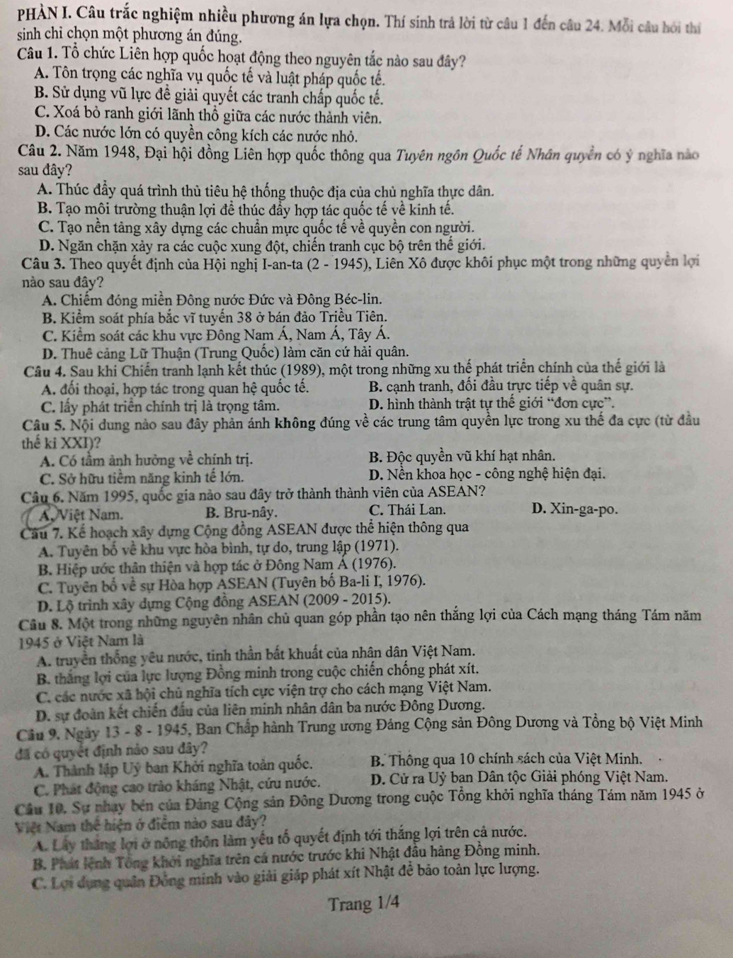 PHÀN I. Câu trắc nghiệm nhiều phương án lựa chọn. Thí sinh trả lời từ câu 1 đến câu 24. Mỗi câu hỏi thí
sinh chỉ chọn một phương án đúng.
Câu 1. Tổ chức Liên hợp quốc hoạt động theo nguyên tắc nào sau đây?
A. Tôn trọng các nghĩa vụ quốc tế và luật pháp quốc tế.
B. Sử dụng vũ lực đề giải quyết các tranh chấp quốc tế.
C. Xoá bỏ ranh giới lãnh thổ giữa các nước thành viên.
D. Các nước lớn có quyền công kích các nước nhỏ.
Câu 2. Năm 1948, Đại hội đồng Liên hợp quốc thông qua Tuyên ngôn Quốc tế Nhân quyền có ý nghĩa nào
sau đây?
A. Thúc đầy quá trình thủ tiêu hệ thống thuộc địa của chủ nghĩa thực dân.
B. Tạo môi trường thuận lợi để thúc đẩy hợp tác quốc tế về kinh tế.
C. Tạo nền tảng xây dựng các chuẩn mực quốc tế về quyền con người.
D. Ngăn chặn xảy ra các cuộc xung đột, chiến tranh cục bộ trên thế giới.
Câu 3. Theo quyết định của Hội nghị I-an-ta (2 - 1945), Liên Xô được khôi phục một trong những quyền lợi
nào sau đây?
A. Chiếm đóng miền Đông nước Đức và Đông Béc-lin.
B. Kiểm soát phía bắc vĩ tuyến 38 ở bán đảo Triều Tiên.
C. Kiểm soát các khu vực Đông Nam Á, Nam Á, Tây Á.
D. Thuê cảng Lữ Thuận (Trung Quốc) làm căn cứ hải quân.
Câu 4. Sau khi Chiến tranh lạnh kết thúc (1989), một trong những xu thế phát triển chính của thế giới là
A. đối thoại, hợp tác trong quan hệ quốc tế. B. cạnh tranh, đối đầu trực tiếp về quân sự.
C. lấy phát triển chính trị là trọng tâm. D. hình thành trật tự thế giới “đơn cực”.
Câu 5. Nội dung nào sau đây phản ánh không đúng về các trung tâm quyền lực trong xu thế đa cực (từ đầu
thế ki XXI)?
A. Có tầm ảnh hưởng về chính trị. B. Độc quyền vũ khí hạt nhân.
C. Sở hữu tiềm năng kinh tế lớn. D. Nền khoa học - công nghệ hiện đại.
Câu 6. Năm 1995, quốc gia nào sau đây trở thành thành viên của ASEAN?
A Việt Nam. B. Bru-nây. C. Thái Lan.
D. Xin-ga-po.
Câu 7. Kể hoạch xây dựng Cộng đồng ASEAN được thể hiện thông qua
A. Tuyên bố về khu vực hòa bình, tự do, trung lập (1971).
B. Hiệp ước thân thiện và hợp tác ở Đông Nam Á (1976).
C. Tuyên bố về sự Hòa hợp ASEAN (Tuyên bố Ba-li I, 1976).
D. Lộ trình xây dựng Cộng đồng ASEAN (2009 - 2015).
Câu 8. Một trong những nguyên nhân chủ quan góp phần tạo nên thắng lợi của Cách mạng tháng Tám năm
1945 ở Việt Nam là
A. truyền thống yêu nước, tinh thần bất khuất của nhân dân Việt Nam.
B thắng lợi của lực lượng Đồng minh trong cuộc chiến chống phát xít.
C. các nước xã hội chủ nghĩa tích cực viện trợ cho cách mạng Việt Nam.
D. sự đoàn kết chiến đầu của liên minh nhân dân ba nước Đông Dương.
Câu 9. Ngày 13 - 8 - 1945, Ban Chấp hành Trung ương Đảng Cộng sản Đông Dương và Tổng bộ Việt Minh
đã có quyết định nảo sau đây?
A. Thành lập Uý ban Khởi nghĩa toàn quốc.  B. Thông qua 10 chính sách của Việt Minh.
C. Phát động cao trào kháng Nhật, cứu nước. D. Cử ra Uỷ bạn Dân tộc Giải phóng Việt Nam.
Câu 10, Sự nhay bên của Đảng Cộng sản Đông Dương trong cuộc Tổng khởi nghĩa tháng Tám năm 1945 ở
Việt Nam thể hiện ở điểm nào sau đây?
A. Lây thắng lợi ở nông thôn làm yếu tố quyết định tới thắng lợi trên cả nước.
B. Phát lệnh Tông khởi nghĩa trên cá nước trước khi Nhật đầu hàng Đồng minh.
C. Lợi dụng quân Đồng minh vào giải giáp phát xít Nhật đễ bảo toàn lực lượng.
Trang 1/4