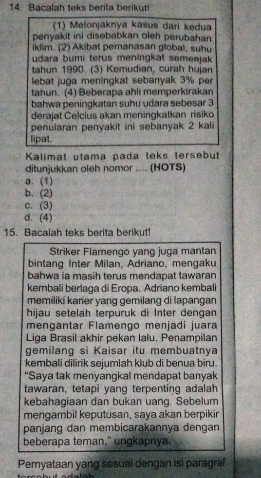 Bacalah teks berita berikut!
(1) Melonjaknya kasus darí kedua
penyakit ini disebabkan oleh perubahan
iklim. (2) Akibat pemanasan global, suhu
udara bumi terus meningkat semenjak
tahun 1990. (3) Kemudian, curah hujan
lebat juga meningkat sebanyak 3% per
tahun. (4) Beberapa ahli memperkirakan
bahwa peningkatan suhu udara sebesar 3
derajat Celcius akan meningkatkan risiko
penularan penyakit ini sebanyak 2 kali
lipat.
Kalimat utama pada teks tersebut
ditunjukkan oleh nomor .... (HOTS)
a. (1)
b. (2)
c. (3)
d. (4)
15. Bacalah teks berita berikut!
Striker Flamengo yang juga mantan
bintang Inter Milan, Adriano, mengaku
bahwa ia masih terus mendapat tawaran
kembali berlaga di Eropa. Adriano kembali
memiliki karier yang gemilang di lapangan
hijau setelah terpuruk di Inter dengan
mengantar Flamengo menjadi juara
Liga Brasil akhir pekan lalu. Penampilan
gemilang si Kaisar itu membuatnya
kembali dilirik sejumlah klub di benua biru.
“Saya tak menyangkal mendapat banyak
tawaran, tetapi yang terpenting adalah
kebahagiaan dan bukan uang. Sebelum
mengambil keputusan, saya akan berpikir
panjang dan membicarakannya dengan
beberapa teman," ungkapnya.
Pernyataan yang sesuai dengan isi paragraf