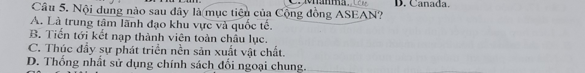 Canada.
Câu 5. Nội dung nào sau đây là mục tiêu của Cộng đồng ASEAN?
A. Là trung tậm lãnh đạo khu vực và quốc tế.
B. Tiến tới kết nạp thành viên toàn châu lục.
C. Thúc đẩy sự phát triển nền sản xuất vật chất.
D. Thống nhất sử dụng chính sách đối ngoại chung.