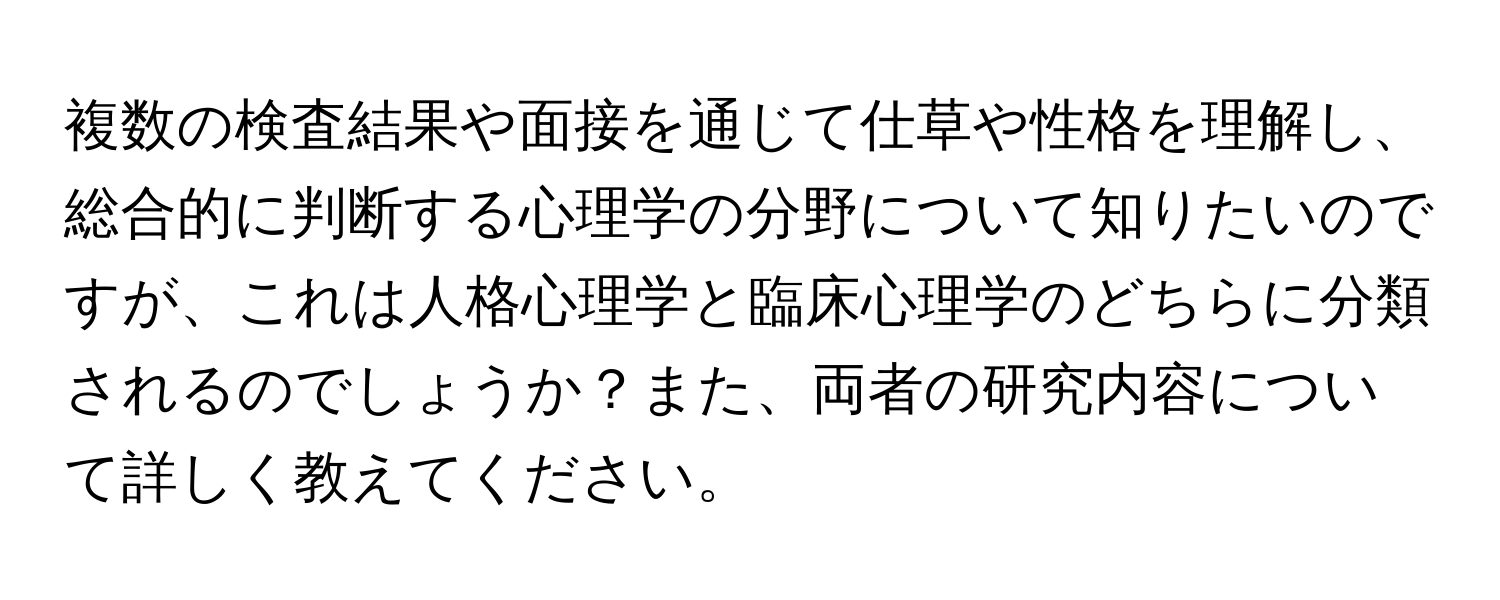 複数の検査結果や面接を通じて仕草や性格を理解し、総合的に判断する心理学の分野について知りたいのですが、これは人格心理学と臨床心理学のどちらに分類されるのでしょうか？また、両者の研究内容について詳しく教えてください。