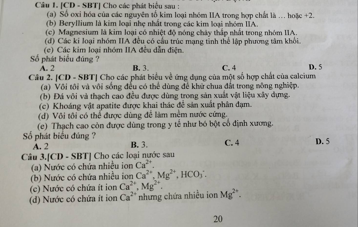 [CD - SBT] Cho các phát biểu sau :
(a) Số oxi hóa của các nguyên tố kim loại nhóm IIA trong hợp chất là . hoặc +2.
(b) Beryllium là kim loại nhẹ nhất trong các kim loại nhóm IIA.
(c) Magnesium là kim loại có nhiệt độ nóng chảy thấp nhất trong nhóm IIA.
(d) Các ki loại nhóm IIA đều có cấu trúc mạng tinh thể lập phương tâm khối.
(e) Các kim loại nhóm IIA đều dẫn điện.
Số phát biểu đúng ?
A. 2 B. 3. C. 4 D. 5
Câu 2. [CD - SBT] Cho các phát biểu về ứng dụng của một số hợp chất của calcium
(a) Vôi tôi và vôi sống đều có thể dùng để khử chua đất trong nông nghiệp.
(b) Đá vôi và thạch cao đều được dùng trong sản xuất vật liệu xây dựng.
(c) Khoáng vật apatite được khai thác để sản xuất phân đạm.
(d) Vôi tôi có thể được dùng để làm mềm nước cứng.
(e) Thạch cao còn được dùng trong y tế như bó bột cổ định xương.
Số phát biểu đúng ?
A. 2
B. 3. C. 4 D. 5
Câu 3.[CD - SBT] Cho các loại nước sau
(a) Nước có chứa nhiều ion Ca^(2+).
(b) Nước có chứa nhiều ion Ca^(2+),Mg^(2+),HCO_3^(-.
(c) Nước có chứa ít ion Ca^2+),Mg^(2+).
(d) Nước có chứa ít ion Ca^(2+) nhưng chứa nhiều ion Mg^(2+).
20