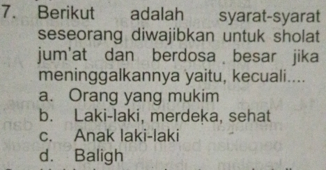 Berikut adalah syarat-syarat
seseorang diwajibkan untuk sholat
jum'at dan berdosa besar jika
meninggalkannya yaitu, kecuali....
a. Orang yang mukim
b. Laki-laki, merdeka, sehat
c. Anak laki-laki
d. Baligh