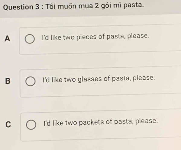 Tôi muốn mua 2 gói mì pasta.
A I'd like two pieces of pasta, please.
B I'd like two glasses of pasta, please.
C I'd like two packets of pasta, please.