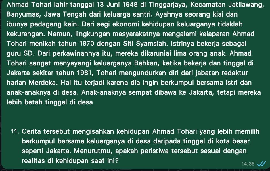 Ahmad Tohari lahir tanggal 13 Juni 1948 di Tinggarjaya, Kecamatan Jatilawang, 
Banyumas, Jawa Tengah dari keluarga santri. Ayahnya seorang kiai dan 
ibunya pedagang kain. Dari segi ekonomi kehidupan keluarganya tidaklah 
kekurangan. Namun, lingkungan masyarakatnya mengalami kelaparan Ahmad 
Tohari menikah tahun 1970 dengan Siti Syamsiah. Istrinya bekerja sebagai 
guru SD. Dari perkawinannya itu, mereka dikaruniai lima orang anak. Ahmad 
Tohari sangat menyayangi keluarganya Bahkan, ketika bekerja dan tinggal di 
Jakarta sekitar tahun 1981, Tohari mengundurkan diri dari jabatan redaktur 
harian Merdeka. Hal itu terjadi karena dia ingin berkumpul bersama istri dan 
anak-anaknya di desa. Anak-anaknya sempat dibawa ke Jakarta, tetapi mereka 
lebih betah tinggal di desa 
11. Cerita tersebut mengisahkan kehidupan Ahmad Tohari yang lebih memilih 
berkumpul bersama keluarganya di desa daripada tinggal di kota besar 
seperti Jakarta. Menurutmu, apakah peristiwa tersebut sesuai dengan 
realitas di kehidupan saat ini?
14.36