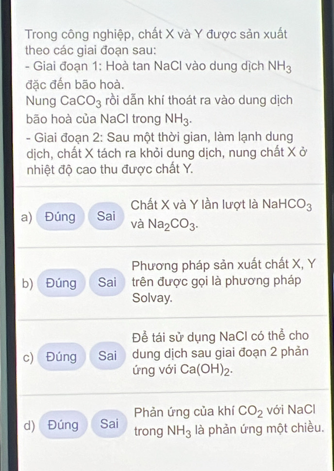 Trong công nghiệp, chất X và Y được sản xuất 
theo các giai đoạn sau: 
- Giai đoạn 1: Hoà tan NaCl vào dung dịch NH_3
đặc đến bão hoà. 
Nung CaCO_3 rồi dẫn khí thoát ra vào dung dịch 
bão hoà của NaCl trong NH_3. 
- Giai đoạn 2: Sau một thời gian, làm lạnh dung 
dịch, chất X tách ra khỏi dung dịch, nung chất X ở 
nhiệt độ cao thu được chất Y. 
Chất X và Y lần lượt là NaHC O_2 ) 
a) Đúng Sai và Na_2CO_3. 
Phương pháp sản xuất chất X, Y
b) Đúng Sai trên được gọi là phương pháp 
Solvay. 
Đề tái sử dụng NaCl có thể cho 
c) Đúng Sai dung dịch sau giai đoạn 2 phản 
ứng với Ca(OH)_2. 
Phản ứng của khí CO_2 với NaCl 
d) Đúng Sai trong NH_3 là phản ứng một chiều.