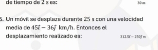 de tiempo de 2 s es: 30 m
5. Un móvil se desplaza durante 25 s con una velocidad 
media de 45vector i-36vector jkm/h. Entonces el 
desplazamiento realizado es: 312.5l-250jm