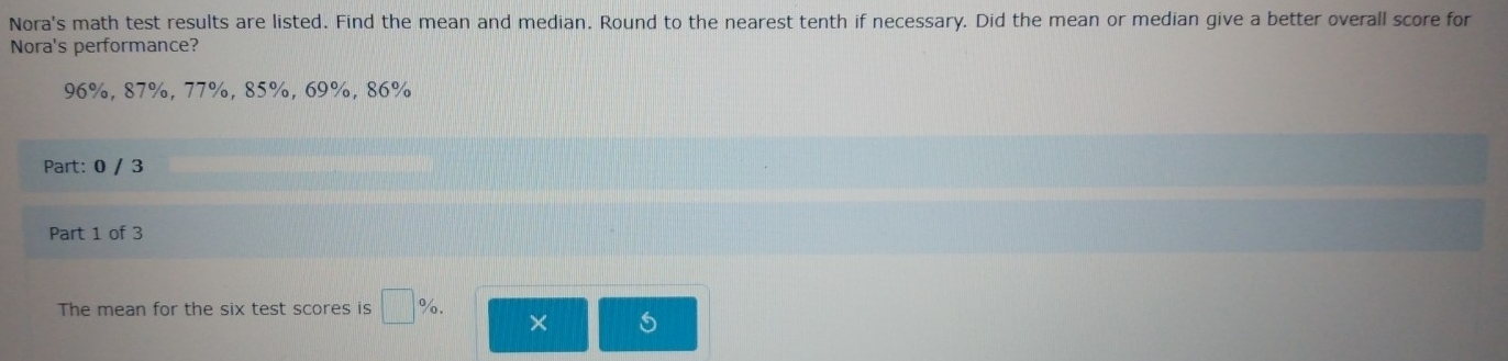 Nora's math test results are listed. Find the mean and median. Round to the nearest tenth if necessary. Did the mean or median give a better overall score for 
Nora's performance?
96%, 87%, 77%, 85%, 69%, 86%
Part: 0 / 3 
Part 1 of 3 
The mean for the six test scores is □ %. ×