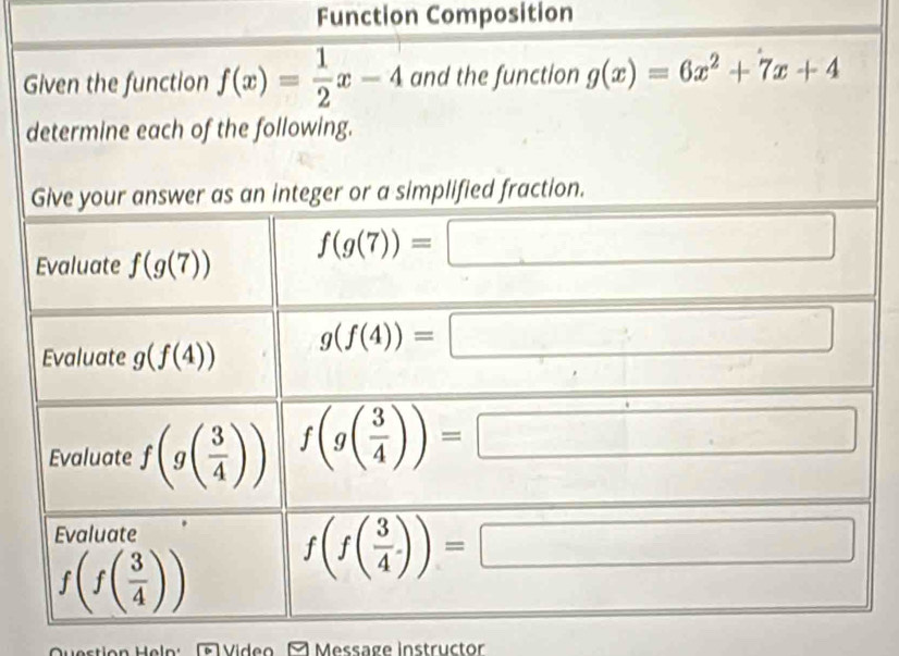 Function Composition 
Given the function f(x)= 1/2 x-4 and the function g(x)=6x^2+7x+4
determine each of the following. 
Give your answer as an integer or a simplified fraction. 
Evaluate f(g(7))
f(g(7))=
□ 
Evaluate g(f(4)) g(f(4))=
(-3,4)△ ABC
Evaluate f(g( 3/4 )) f(g( 3/4 ))=
Evaluate
f(f( 3/4 )) f(f( 3/4 .))=
□ 
Video Message instructor