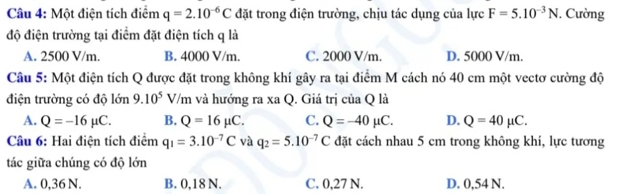 Một điện tích điểm q=2.10^(-6)C đặt trong điện trường, chịu tác dụng của lực F=5.10^(-3)N. Cường
độ điện trường tại điểm đặt điện tích q là
A. 2500 V/m. B. 4000 V/m. C. 2000 V/m. D. 5000 V/m.
Câu 5: Một điện tích Q được đặt trong không khí gây ra tại điểm M cách nó 40 cm một vectơ cường độ
điện trường có độ lớn 9.10^5V/m và hướng ra xa Q. Giá trị của Q là
A. Q=-16mu C. B. Q=16mu C. C. Q=-40mu C. D. Q=40mu C. 
Câu 6: Hai điện tích điểm q_1=3.10^(-7)C và q_2=5.10^(-7)C đặt cách nhau 5 cm trong không khí, lực tương
tác giữa chúng có độ lớn
A. 0,36 N. B. 0,18 N. C. 0,27 N. D. 0,54 N.