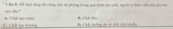 Cầu 8. Để làm tăng độ cứng của xã phòng trong quá trình sản xuất, người ta thêm chất phụ gia nào
sau dây?
A. Chất tạo màu B. Chất độn
C. Chất tạo hương. D. Chất dưỡng đa và chất diệt khuẩn.