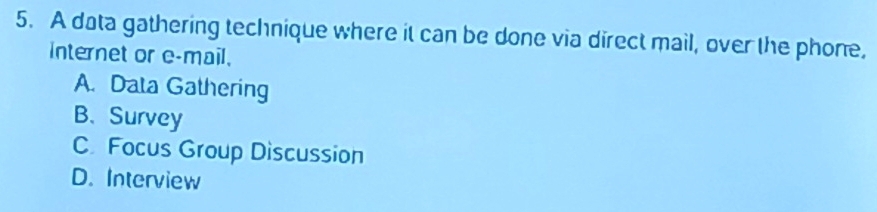 A data gathering technique where it can be done via direct mail, over the phone,
internet or e-mail.
A. Data Gathering
B、 Survey
C Focus Group Discussion
D. Interview