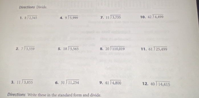 Directions Divide. 
1. beginarrayr 8encloselongdiv 2,345endarray 4. beginarrayr 9encloselongdiv 5,999endarray 7. beginarrayr 11encloselongdiv 3,735endarray 10. beginarrayr 42encloselongdiv 4,499endarray
2. beginarrayr 7encloselongdiv 3,559endarray 5. beginarrayr 18encloselongdiv 5,565endarray 8. beginarrayr 20encloselongdiv 110,019endarray 11. beginarrayr 61encloselongdiv 25,499endarray
3. beginarrayr 11encloselongdiv 3,855endarray 6, beginarrayr 31encloselongdiv 11,254endarray 9. beginarrayr 41encloselongdiv 4,800endarray 12. beginarrayr 40encloselongdiv 14,415endarray
Directions Write these in the standard form and divide.