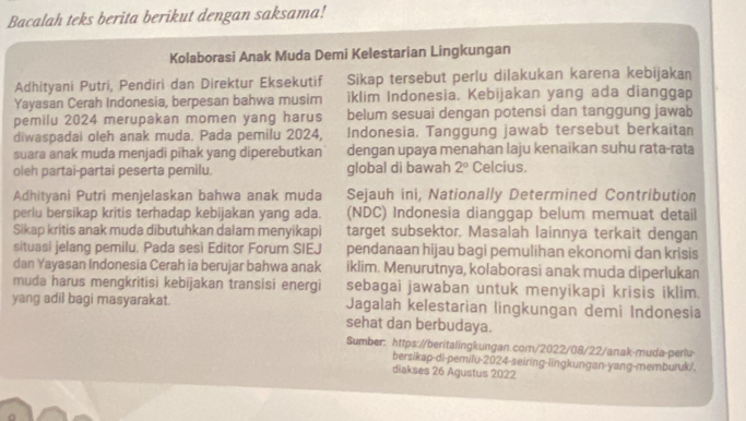 Bacalah teks berita berikut dengan saksama!
Kolaborasi Anak Muda Demi Kelestarian Lingkungan
Adhityani Putri, Pendiri dan Direktur Eksekutif Sikap tersebut perlu dilakukan karena kebijakan
Yayasan Cerah Indonesia, berpesan bahwa musim iklim Indonesia. Kebijakan yang ada dianggap
pemilu 2024 merupakan momen yang harus belum sesuai dengan potensi dan tanggung jawab
diwaspadai oleh anak muda. Pada pemilu 2024, Indonesia, Tanggung jawab tersebut berkaitan
suara anak muda menjadi pihak yang diperebutkan dengan upaya menahan laju kenaikan suhu rata-rata
oleh partai-partai peserta pemilu. global di bawah 2° Celcius.
Adhityani Putri menjelaskan bahwa anak muda Sejauh ini, Nationally Determined Contribution
perlu bersikap kritis terhadap kebijakan yang ada. (NDC) Indonesia dianggap belum memuat detail
Sikap kritis anak muda dibutuhkan dalam menyikapi target subsektor. Masalah lainnya terkait dengan
situasi jelang pemilu. Pada sesi Editor Forum SIEJ pendanaan hijau bagi pemulihan ekonomi dan krisis
dan Yayasan Indonesia Cerah ia berujar bahwa anak iklim. Menurutnya, kolaborasi anak muda diperlukan
muda harus mengkritisi kebijakan transisi energi sebagai jawaban untuk menyikapi krisis iklim.
yang adil bagi masyarakat. Jagalah kelestarian lingkungan demi Indonesia
sehat dan berbudaya.
Sumber: https://beritalingkungan.com/2022/08/22/anak-muda-perlu
bersikap-di-pemilu-2024-seiring-lingkungan-yang-memburuk/,
diakses 26 Agustus 2022