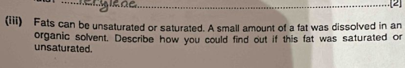 [2] 
(iii) Fats can be unsaturated or saturated. A small amount of a fat was dissolved in an 
organic solvent. Describe how you could find out if this fat was saturated or 
unsaturated.