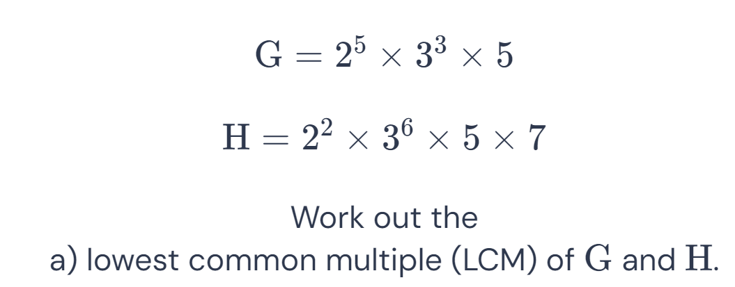 G=2^5* 3^3* 5
H=2^2* 3^6* 5* 7
Work out the 
a) lowest common multiple (LCM) of G and H.