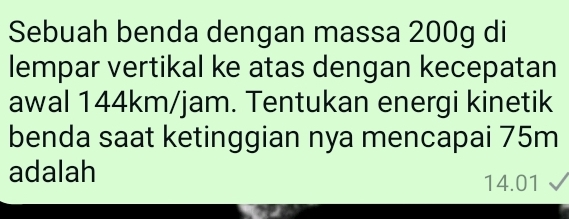 Sebuah benda dengan massa 200g di 
lempar vertikal ke atas dengan kecepatan 
awal 144km/jam. Tentukan energi kinetik 
benda saat ketinggian nya mencapai 75m
adalah
14.01