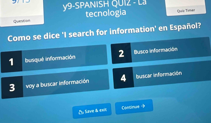 y9-SPANISH QUIZ - La
Question tecnologia
Quiz Timer
Como se dice 'I search for information' en Español?
2
1 busqué información Busco información
3 voy a buscar información 4 buscar información
Save & exit Continue