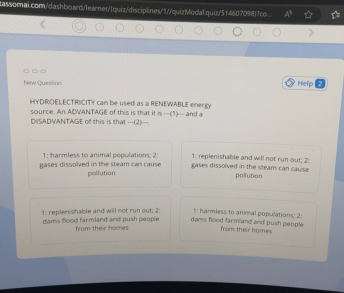 tassomai.com/dashboard/learner/(quiz/disciplines/1//quizModal:quiz/514607098
New Question Help 2
HYDROELECTRICITY can be used as a RENEWABLE energy
source. An ADVANTAGE of this is that it is ---(1)--- and a
DISADVANTAGE of this is that ---(2)---.
1: harmless to animal populations; 2: 1: replenishable and will not run out; 2:
gases dissolved in the steam can cause gases dissolved in the steam can cause
pollution pollution
1: replenishable and will not run out; 2:
1: harmless to animal populations; 2:
dams flood farmland and push people
dams flood farmland and push people
from their homes
from their homes