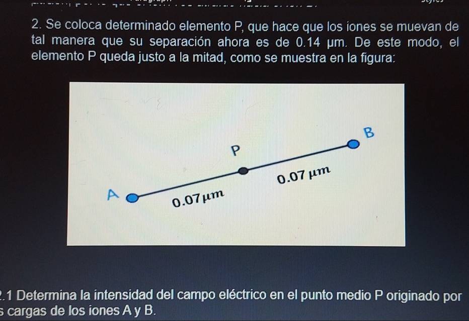 Se coloca determinado elemento P, que hace que los iones se muevan de
tal manera que su separación ahora es de 0.14 µm. De este modo, el
elemento P queda justo a la mitad, como se muestra en la figura:
B
P
0.07 μm
A
0.07μm
2.1 Determina la intensidad del campo eléctrico en el punto medio P originado por
cargas de los iones A y B.