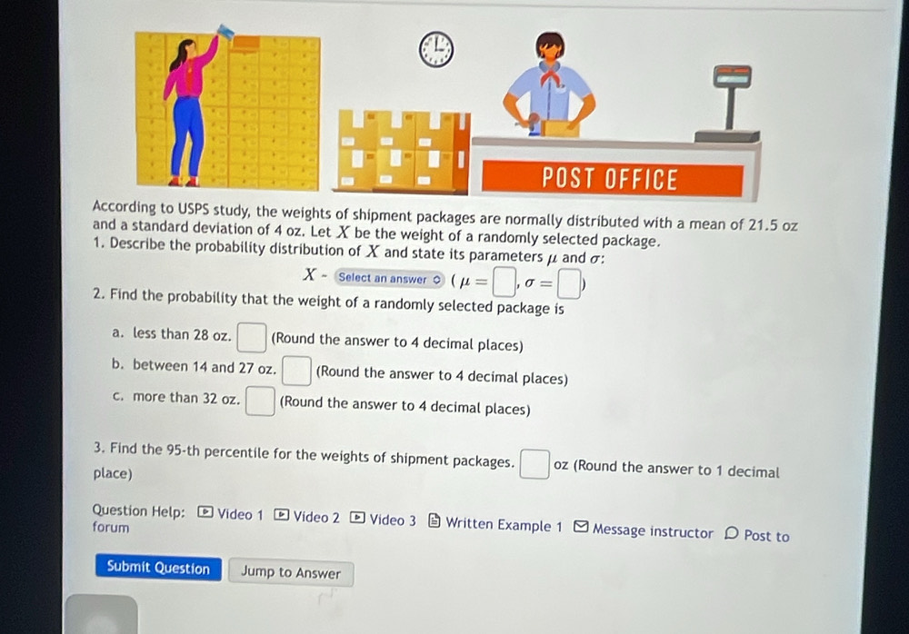 ding to USPS study, the weights of shipment packages are normally distributed with a mean of 21.5 oz
and a standard deviation of 4 oz. Let X be the weight of a randomly selected package. 
1. Describe the probability distribution of X and state its parameters μ and σ : 
X ~ Select an answer o (mu =□ ,sigma =□ )
2. Find the probability that the weight of a randomly selected package is 
a. less than 28 oz. □ (Round the answer to 4 decimal places) 
b. between 14 and 27 oz. □ (Round the answer to 4 decimal places) 
c. more than 32 oz. □ (Round the answer to 4 decimal places) 
3. Find the 95-th percentile for the weights of shipment packages. □ oz (Round the answer to 1 decimal 
place) 
Question Help: * Video 1 ® Video 2 ® Video 3 Written Example 1 - Message instructor 0 Post to 
forum 
Submit Question Jump to Answer