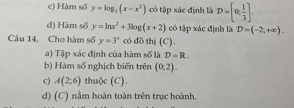 c) Hàm số y=log _2(x-x^2) có tập xác định là D=[0; 1/3 ].
d) Hàm số y=ln x^2+3log (x+2) có tập xác định là D=(-2;+∈fty ). 
Câu 14. Cho hàm số y=3^x có đồ thị (C).
a) Tập xác định của hàm số là D=R. 
b) Hàm số nghịch biến trên (0;2). 
c) A(2;6) thuộc (C).
d) (C) nằm hoàn toàn trên trục hoành.