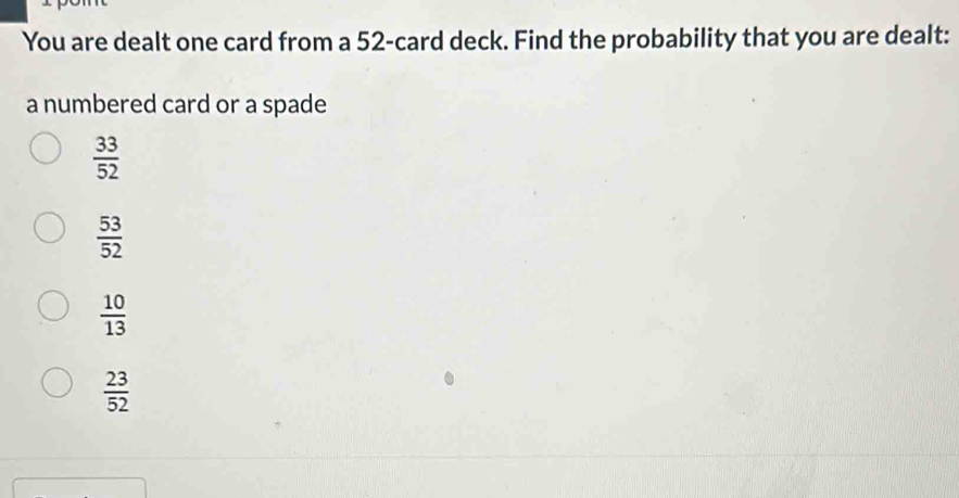 You are dealt one card from a 52 -card deck. Find the probability that you are dealt:
a numbered card or a spade
 33/52 
 53/52 
 10/13 
 23/52 