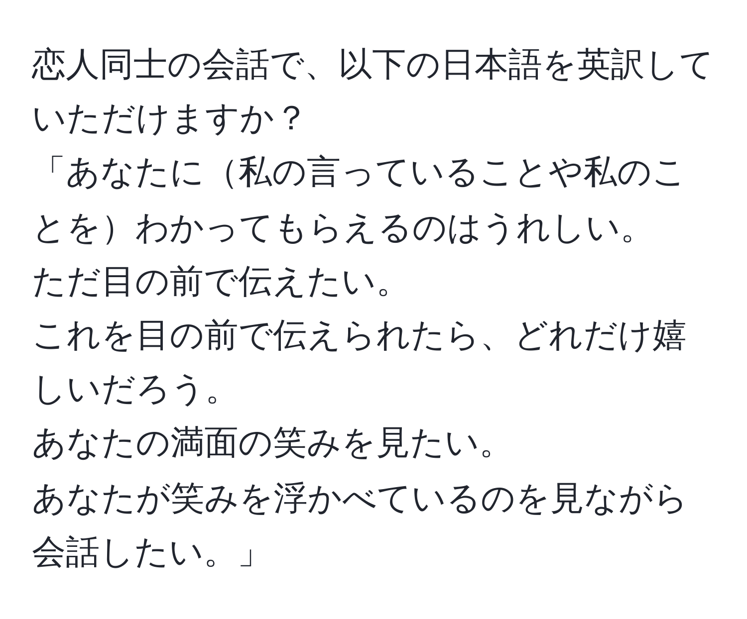 恋人同士の会話で、以下の日本語を英訳していただけますか？  
「あなたに私の言っていることや私のことをわかってもらえるのはうれしい。  
ただ目の前で伝えたい。  
これを目の前で伝えられたら、どれだけ嬉しいだろう。  
あなたの満面の笑みを見たい。  
あなたが笑みを浮かべているのを見ながら会話したい。」