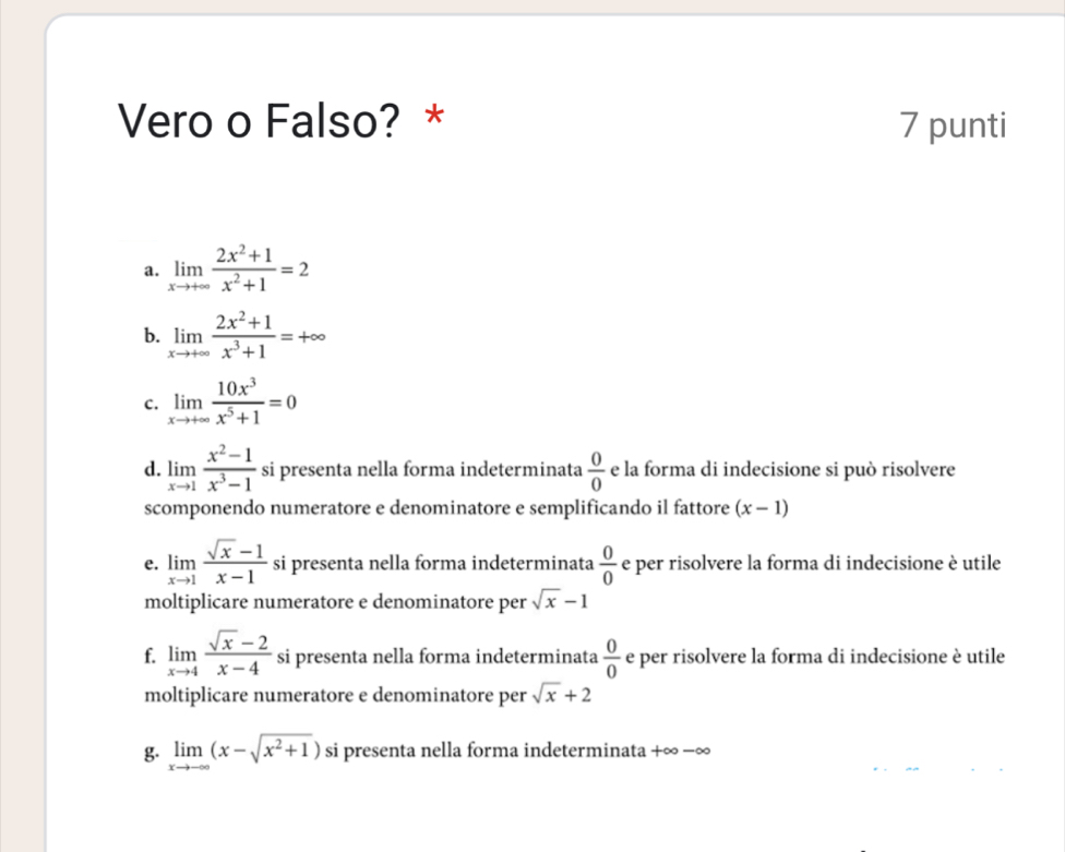 Vero o Falso? * 7 punti
a. limlimits _xto +∈fty  (2x^2+1)/x^2+1 =2
b. limlimits _xto +∈fty  (2x^2+1)/x^3+1 =+∈fty
C. limlimits _xto +∈fty  10x^3/x^5+1 =0
d. limlimits _xto 1 (x^2-1)/x^3-1  si presenta nella forma indeterminata  0/0  e la forma di indecisione si può risolvere
scomponendo numeratore e denominatore e semplificando il fattore (x-1)
e. limlimits _xto 1 (sqrt(x)-1)/x-1  si presenta nella forma indeterminata  0/0  e per risolvere la forma di indecisione è utile
moltiplicare numeratore e denominatore per sqrt(x)-1
f. limlimits _xto 4 (sqrt(x)-2)/x-4  si presenta nella forma indeterminata  0/0  e per risolvere la forma di indecisione è utile
moltiplicare numeratore e denominatore per sqrt(x)+2
g. limlimits _xto -∈fty (x-sqrt(x^2+1)) si presenta nella forma indeterminata +∞ −∞