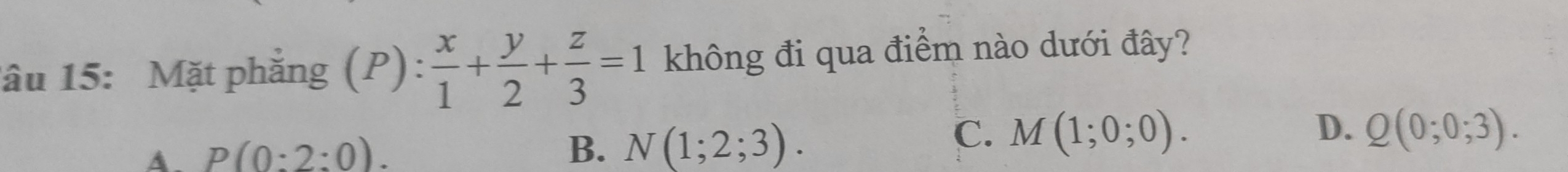 âu 15: Mặt phẳng (P): x/1 + y/2 + z/3 =1 không đi qua điểm nào dưới đây?
A. P(0:2:0). C. M(1;0;0).
B. N(1;2;3).
D. Q(0;0;3).