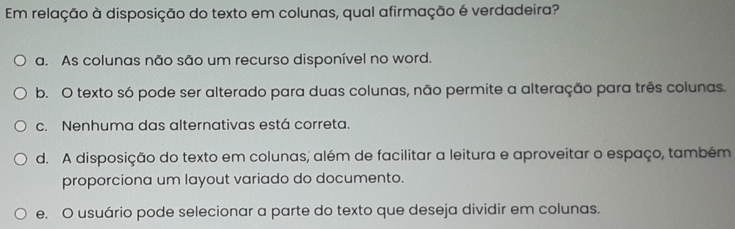 Em relação à disposição do texto em colunas, qual afirmação é verdadeira?
a. As colunas não são um recurso disponível no word.
b. O texto só pode ser alterado para duas colunas, não permite a alteração para três colunas.
c. Nenhuma das alternativas está correta.
d. A disposição do texto em colunas; além de facilitar a leitura e aproveitar o espaço, também
proporciona um layout variado do documento.
e. O usuário pode selecionar a parte do texto que deseja dividir em colunas.