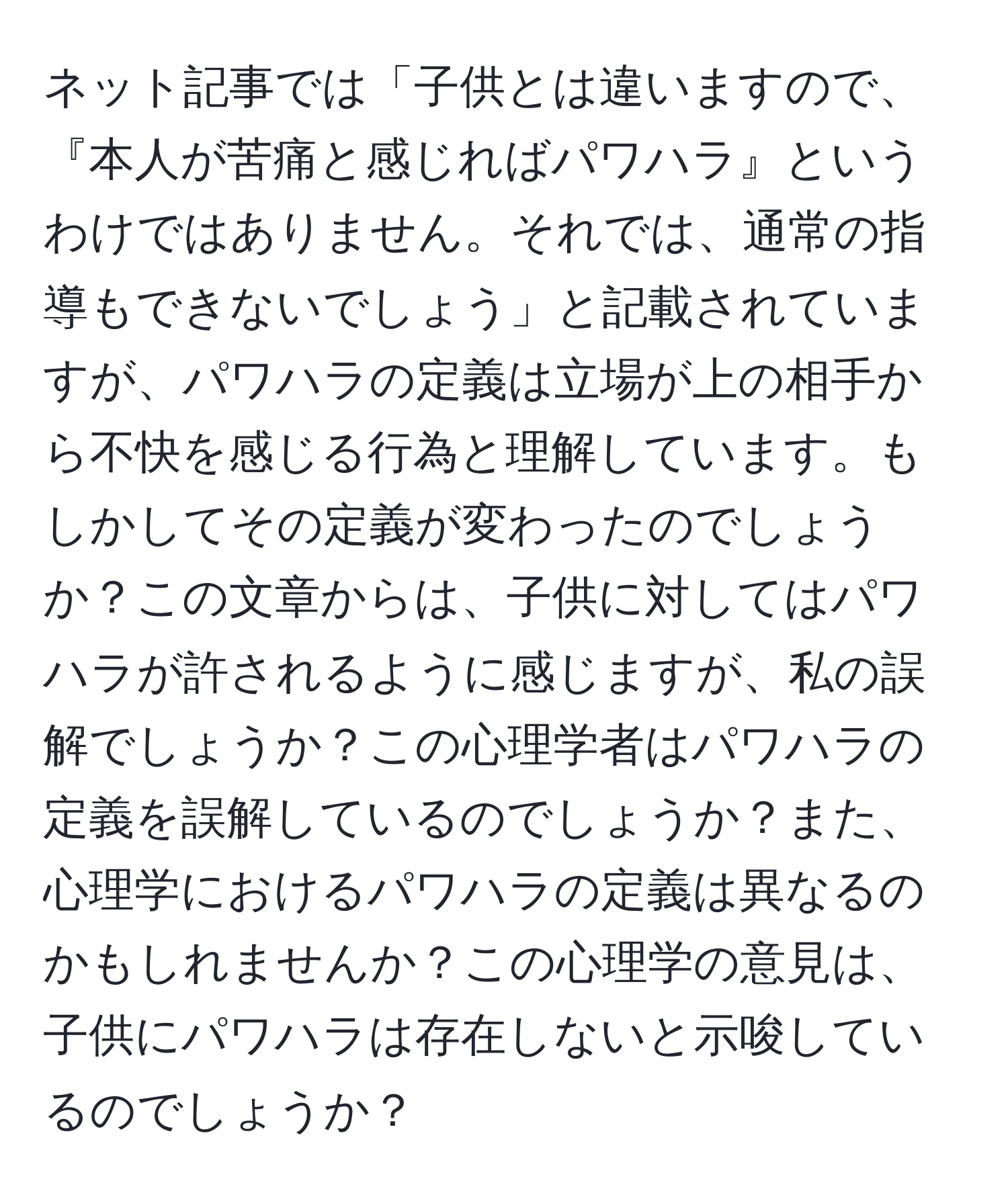 ネット記事では「子供とは違いますので、『本人が苦痛と感じればパワハラ』というわけではありません。それでは、通常の指導もできないでしょう」と記載されていますが、パワハラの定義は立場が上の相手から不快を感じる行為と理解しています。もしかしてその定義が変わったのでしょうか？この文章からは、子供に対してはパワハラが許されるように感じますが、私の誤解でしょうか？この心理学者はパワハラの定義を誤解しているのでしょうか？また、心理学におけるパワハラの定義は異なるのかもしれませんか？この心理学の意見は、子供にパワハラは存在しないと示唆しているのでしょうか？