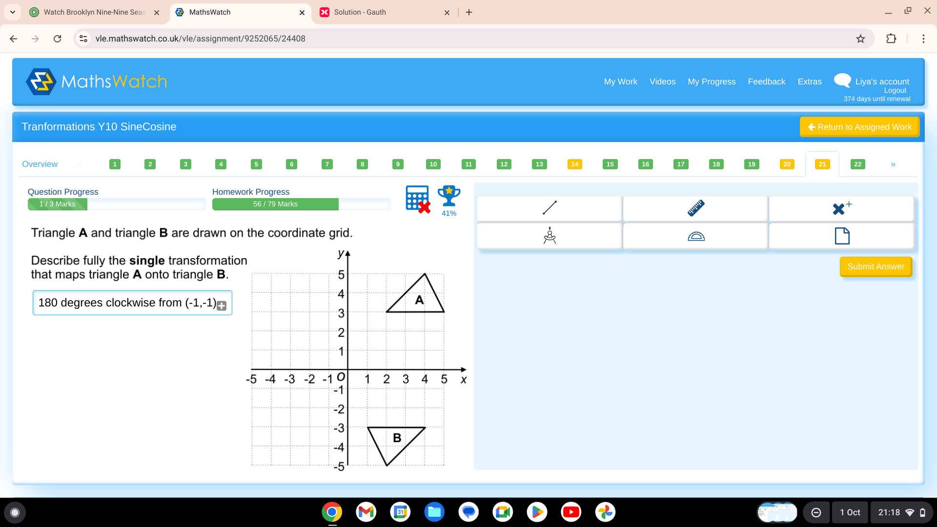 Watch Brooklyn Nine-Nine Seas + 
vle.mathswatch.co.uk/vle/assignment/9252065/24408 
MathsWatch My Work Videos My Progress Feedback Extras Liya's account 
374 days until renewal 
Tranformations Y10 SineCosine ← Return to Assigned Work 
Overview 
Question Progress Homework Progress 
1 / 3 Marks 56 / 79 Marks 
4 
Triangle A and triangle B are drawn on the coordinate grid. 
Describe fully the single transformati 
that maps triangle A onto triangle B. 
Submit Answer
180 degrees clockwise from (-1,-1)
1 Oct
