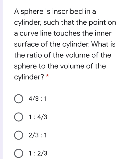 A sphere is inscribed in a
cylinder, such that the point on
a curve line touches the inner
surface of the cylinder. What is
the ratio of the volume of the
sphere to the volume of the
cylinder?*
4/3:1
1:4/3
2/3:1
1:2/3