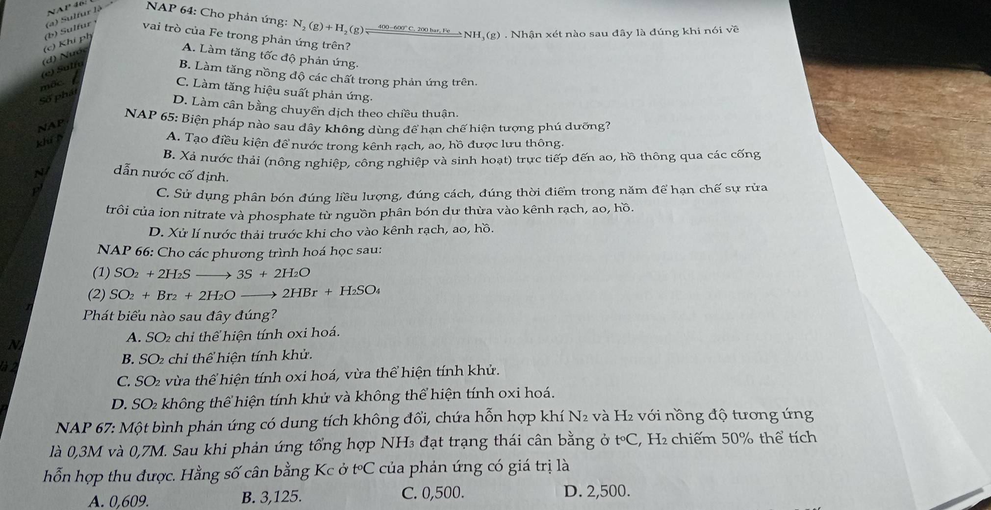 NAP 46:
(a) Sulfur là  NAP 64: Cho phản ứng: N_2(g)+H_2(g)leftharpoons 400-600°C.200bar,Feto 
*NH, (g) . Nhận xét nào sau đây là đúng khi nói về
(e) Sulí (d) Nước (c) Khí ph (b) Sulfur ¹ vai trò của Fe trong phản ứng trên?
A. Làm tăng tốc độ phản ứng.
B. Làm tăng nồng độ các chất trong phản ứng trên.
mốc.
C. Làm tăng hiệu suất phản ứng.
Số phát
D. Làm cân bằng chuyển dịch theo chiều thuận.
NAP 65: Biện pháp nào sau đây không dùng để hạn chế hiện tượng phú dưỡng?
NAP
khí p
A. Tạo điều kiện để nước trong kênh rạch, ao, hồ được lưu thông.
B. Xả nước thải (nông nghiệp, công nghiệp và sinh hoạt) trực tiếp đến ao, hồ thông qua các cống
N
dẫn nước cố định.
p
C. Sử dụng phân bón đúng liều lượng, đúng cách, đúng thời điểm trong năm để hạn chế sự rửa
crôi của ion nitrate và phosphate từ nguồn phân bón dư thừa vào kênh rạch, ao, hồ.
D. Xử lí nước thái trước khi cho vào kênh rạch, ao, hồ.
NAP 66: Cho các phương trình hoá học sau:
(1) SO_2+2H_2Sto 3S+2H_2O
(2) SO_2+Br_2+2H_2O_  2HBr+H_2SO_4
Phát biểu nào sau đây đúng?
A. SO2 chỉ thể hiện tính oxi hoá.
N
là 2 B. SO₂ chỉ thể hiện tính khử.
C. SO2 vừa thể hiện tính oxi hoá, vừa thể hiện tính khử.
D. SO₂ không thể hiện tính khử và không thể hiện tính oxi hoá.
NAP 67: Một bình phản ứng có dung tích không đổi, chứa hỗn hợp khí N2 và H₂ với nồng độ tương ứng
là 0,3M và 0,7M. Sau khi phản ứng tổng hợp NH₃ đạt trạng thái cân bằng ở t°C, H₂ chiếm 50% thể tích
hỗn hợp thu được. Hằng số cân bằng Kc ở t°C của phản ứng có giá trị là
A. 0,609. B. 3,125.
C. 0,500. D. 2,500.