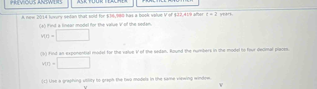 PREVIOUS ANSWERS 
A new 2014 luxury sedan that sold for $36,980 has a book value V of $22,419 after t=2 years. 
(a) Find a linear model for the value V of the sedan.
V(t)=□
(b) Find an exponential model for the value V of the sedan. Round the numbers in the model to four decimal places.
V(t)=□
(c) Use a graphing utility to graph the two models in the same viewing window.
v
v