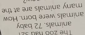 The zoo had 321
animals. 72 baby 
animals were born. How 
many animals are at the