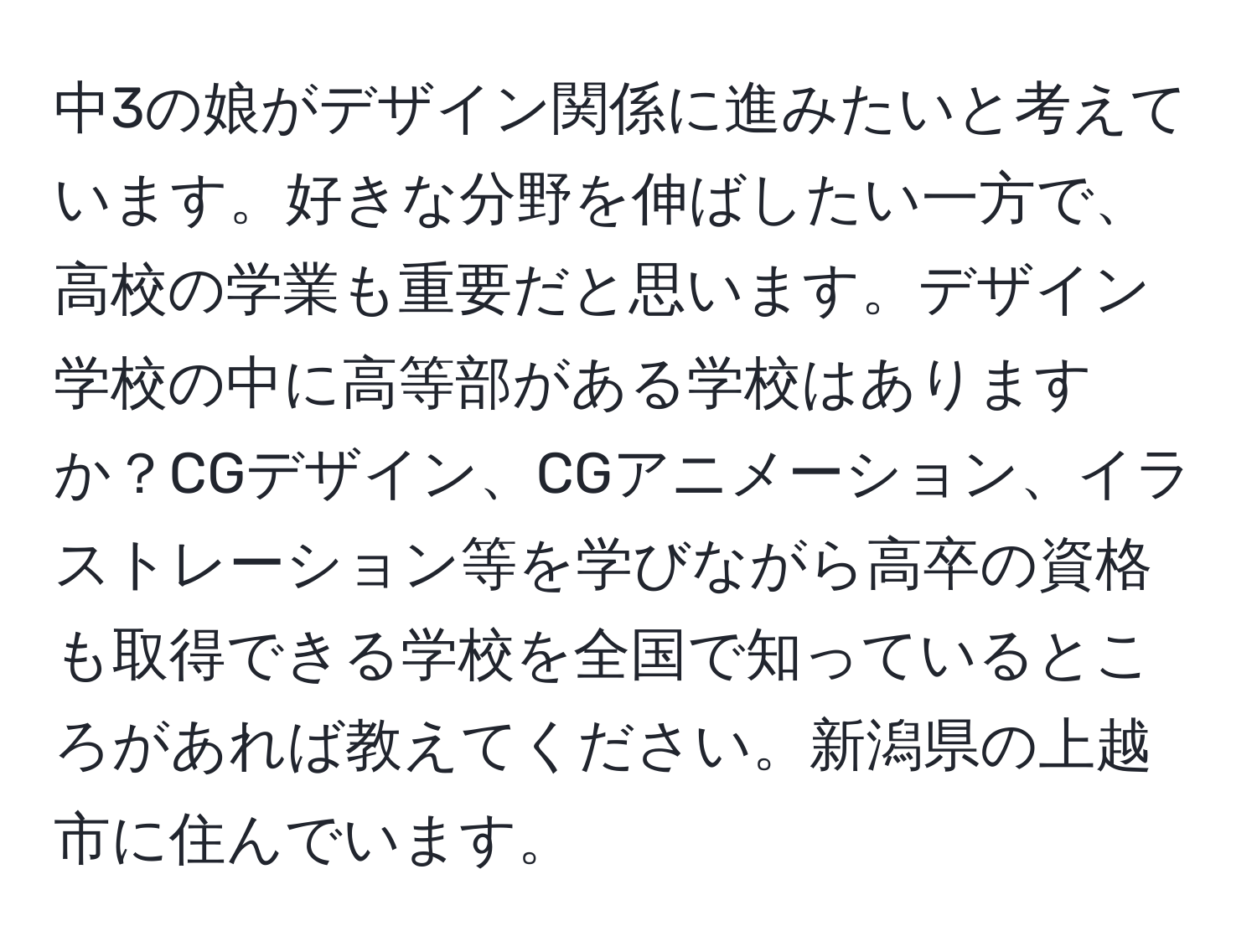 中3の娘がデザイン関係に進みたいと考えています。好きな分野を伸ばしたい一方で、高校の学業も重要だと思います。デザイン学校の中に高等部がある学校はありますか？CGデザイン、CGアニメーション、イラストレーション等を学びながら高卒の資格も取得できる学校を全国で知っているところがあれば教えてください。新潟県の上越市に住んでいます。