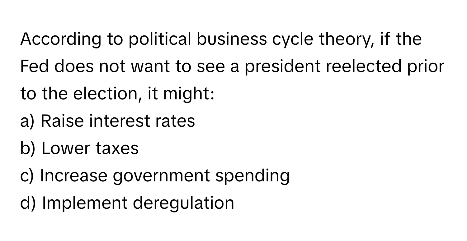 According to political business cycle theory, if the Fed does not want to see a president reelected prior to the election, it might:

a) Raise interest rates 
b) Lower taxes 
c) Increase government spending 
d) Implement deregulation