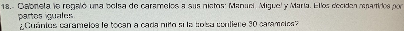 18.- Gabriela le regaló una bolsa de caramelos a sus nietos: Manuel, Miguel y María. Ellos deciden repartirlos por 
partes iguales. 
¿Cuántos caramelos le tocan a cada niño si la bolsa contiene 30 caramelos?