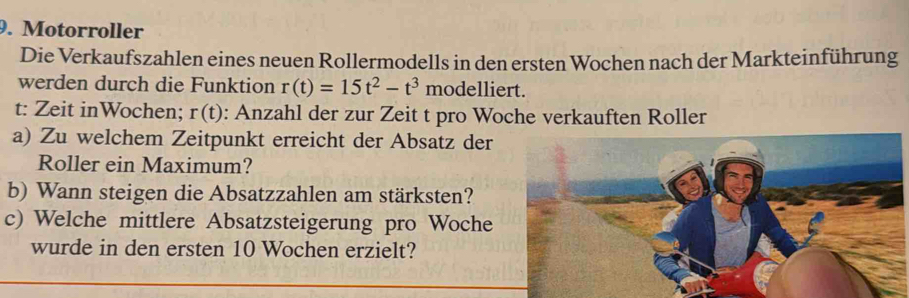 Motorroller 
Die Verkaufszahlen eines neuen Rollermodells in den ersten Wochen nach der Markteinführung 
werden durch die Funktion r(t)=15t^2-t^3 modelliert. 
t: Zeit inWochen; r(t) : Anzahl der zur Zeit t pro Woche verkauften Roller 
a) Zu welchem Zeitpunkt erreicht der Absatz der 
Roller ein Maximum? 
b) Wann steigen die Absatzzahlen am stärksten? 
c) Welche mittlere Absatzsteigerung pro Woche 
wurde in den ersten 10 Wochen erzielt?