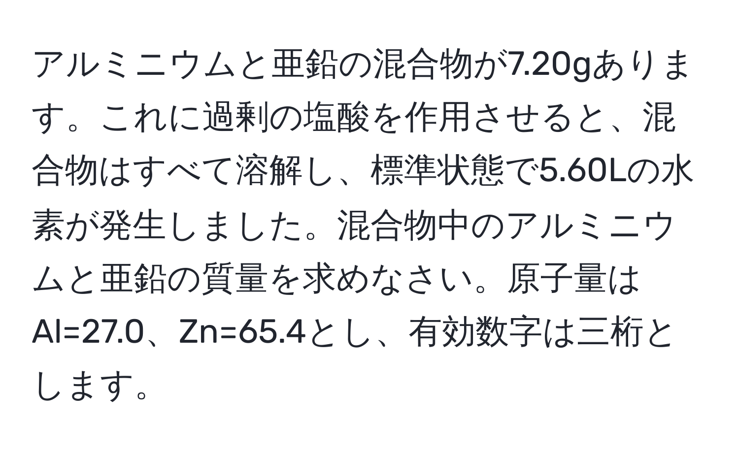 アルミニウムと亜鉛の混合物が7.20gあります。これに過剰の塩酸を作用させると、混合物はすべて溶解し、標準状態で5.60Lの水素が発生しました。混合物中のアルミニウムと亜鉛の質量を求めなさい。原子量はAl=27.0、Zn=65.4とし、有効数字は三桁とします。