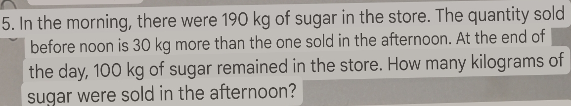 In the morning, there were 190 kg of sugar in the store. The quantity sold 
before noon is 30 kg more than the one sold in the afternoon. At the end of 
the day, 100 kg of sugar remained in the store. How many kilograms of 
sugar were sold in the afternoon?