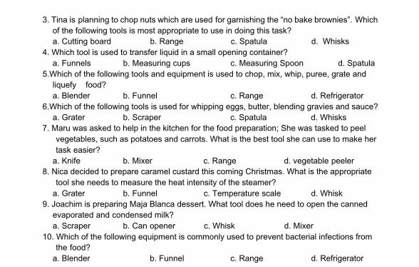 Tina is planning to chop nuts which are used for garnishing the “no bake brownies”. Which
of the following tools is most appropriate to use in doing this task?
a. Cutting board b. Range c. Spatula d. Whisks
4. Which tool is used to transfer liquid in a small opening container?
a. Funnels b. Measuring cups c. Measuring Spoon d. Spatula
5.Which of the following tools and equipment is used to chop, mix, whip, puree, grate and
liquefy food?
a. Blender b. Funnel c. Range d. Refrigerator
6.Which of the following tools is used for whipping eggs, butter, blending gravies and sauce?
a. Grater b. Scraper c. Spatula d. Whisks
7. Maru was asked to help in the kitchen for the food preparation; She was tasked to peel
vegetables, such as potatoes and carrots. What is the best tool she can use to make her
task easier?
a. Knife b. Mixer c. Range d. vegetable peeler
8. Nica decided to prepare caramel custard this coming Christmas. What is the appropriate
tool she needs to measure the heat intensity of the steamer?
a. Grater b. Funnel c. Temperature scale d. Whisk
9. Joachim is preparing Maja Blanca dessert. What tool does he need to open the canned
evaporated and condensed milk?
a. Scraper b. Can opener c. Whisk d. Mixer
10. Which of the following equipment is commonly used to prevent bacterial infections from
the food?
a. Blender b. Funnel c. Range d. Refrigerator