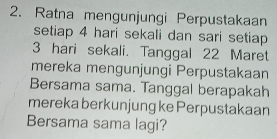 Ratna mengunjungi Perpustakaan 
setiap 4 hari sekali dan sari setiap
3 hari sekali. Tanggal 22 Maret 
mereka mengunjungi Perpustakaan 
Bersama sama. Tanggal berapakah 
mereka berkunjung ke Perpustakaan 
Bersama sama lagi?