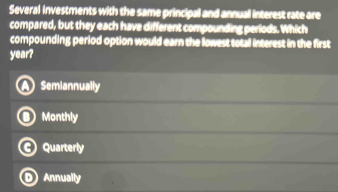 Several Investments with the same principal and annual interest rate are
compared, but they each have different compounding perlods. Which
compounding period option would earn the lowest total interest in the first
year?
Semiannually
Monthly
Quarterly
Annually